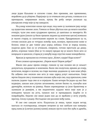 88
лице једне Каљанке и сагосмо главе. Ако преживи, ако преживимо,
мораћемо да је убијемо. Парајлије су се отимали око дечака, гложили се и
препирали; завршивши посао, купац би робу хитро уклањао од
ужагрелих очију које су му завиделе.
На улицу изнесоше казан пун воде; под њим су заложили јаку ватру
од пуцкетаве винове лозе. Гомила се беше ућутала као да нешто посебно
очекује; чули смо како суздржано хрипље, уз циктање са минарета. Из
некакве рупе (около су били трошни зидови од непечене цигле) измилео
је мален старац са златотканим кауком на глави. Придржавали су га,
готово носили док се тетурао између њих, испијен, мркозелене коже и
безнос; имао је две тамне рње усред лобање. Стао је поред казана,
подигао руке. Сви су се утишали, смирили, готово престали да дишу.
Дебео, огроман човек (био је то евнух) предао му је нешто бело што се
копрцало и цвилело; старац је у кипућу воду спустио наше новорођенче.
Врисак је провалио из стотина грла: „Ксмет, каури! Кара ксмет!”
И ми сложно одговорисмо: „Опрем мало! Опрем добро!”
Ишли смо даље према северу; гонили су нас колико им је лењост
допуштала, кундацима и ножевима. Били смо полуголи, крвави до очију,
испечени, модри и зелени; на старе маснице додавали су нам нове убоје.
На леђима смо носили оно што је наш одред успут напљачкао. Своје
мртве бацали смо у пламенове сеоских кућа које смо, под присилом, сами
палили; једино тада смо се и огрејали. Сваке вечери би један од нас био
издвојен, заклан или утучен штаповима; потом бисмо га, плачући или
дремајући, испекли на ражњу. Наши спроводници су јели браветину и
заливали је ракијом, а ми недопечено људско месо које нам је у
комадима трзало на уста, гушило нас и прождирало. Једући се и
повраћајући, бејасмо све више једно као да се враћамо у исту утробу,
мрачну, топлу и родну. Нестадоше све разлике међу нама.
И сви смо сањали исто. Пљуштала је киша, тукао леден ветар,
хватала се голомразица, северни ветрови су нас шибали као камџије;
пред нама је (слично јаловој њиви) лежало пусто село без кућа и дрвећа,
 
