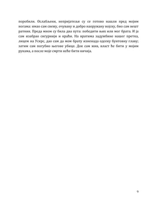 9
поробили. Ослабљени, непријатељи су се готово нашли пред мојим
ногама: имао сам свежу, очувану и добро наоружану војску, био сам вешт
ратник. Преда мном су била два пута: победити њих или мог брата. И ја
сам изабрао сигурнији и краћи. На вратима задужбине нашег претка,
лицем на Ускрс, дао сам да мом брату изненада одсеку бунтовну главу;
затим сам погубио његове убице. Док сам жив, власт ће бити у мојим
рукама, а после моје смрти неће бити ничија.
 