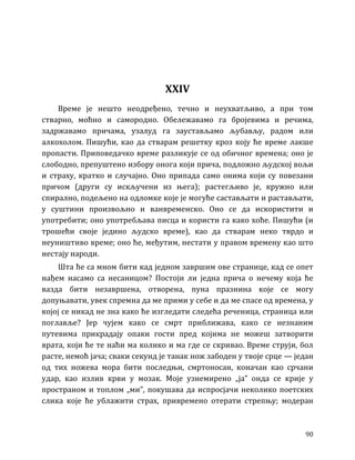 90
XXIV
Време је нешто неодређено, течно и неухватљиво, а при том
стварно, моћно и самородно. Обележавамо га бројевима и речима,
задржавамо причама, узалуд га заустављамо љубављу, радом или
алкохолом. Пишући, као да стварам решетку кроз коју ће време лакше
пропасти. Приповедачко време разликује се од обичног времена; оно је
слободно, препуштено избору онога који прича, подложно људској вољи
и страху, кратко и случајно. Оно припада само онима који су повезани
причом (други су искључени из њега); растегљиво је, кружно или
спирално, подељено на одломке које је могуће састављати и растављати,
у суштини произвољно и ванвременско. Оно се да искористити и
употребити; оно употребљава писца и користи га како хоће. Пишући (и
трошећи своје једино људско време), као да стварам неко тврдо и
неуништиво време; оно ће, међутим, нестати у правом времену као што
нестају народи.
Шта ће са мном бити кад једном завршим ове странице, кад се опет
нађем насамо са несаницом? Постоји ли једна прича о нечему која ће
вазда бити незавршена, отворена, пуна празнина које се могу
допуњавати, увек спремна да ме прими у себе и да ме спасе од времена, у
којој се никад не зна како ће изгледати следећа реченица, страница или
поглавље? Јер чујем како се смрт приближава, како се незнаним
путевима прикрадају опаки гости пред којима не можеш затворити
врата, који ће те наћи ма колико и ма где се скривао. Време струји, бол
расте, немоћ јача; сваки секунд је танак нож забоден у твоје срце — један
од тих ножева мора бити последњи, смртоносан, коначан као срчани
удар, као излив крви у мозак. Моје узнемирено „ја” онда се крије у
пространом и топлом „ми”, покушава да испросјачи неколико поетских
слика које ће ублажити страх, привремено отерати стрепњу; модеран
 
