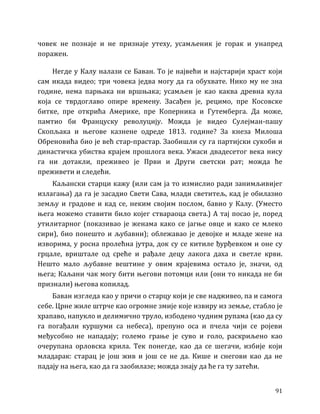 91
човек не познаје и не признаје утеху, усамљеник је горак и унапред
поражен.
Негде у Калу налази се Баван. То је највећи и најстарији храст који
сам икада видео; три човека једва могу да га обухвате. Нико му не зна
године, нема парњака ни вршњака; усамљен је као каква древна кула
која се тврдоглаво опире времену. Засађен је, рецимо, пре Косовске
битке, пре открића Америке, пре Коперника и Гутемберга. Да може,
памтио би Француску револуцију. Можда је видео Сулејман-пашу
Скопљака и његове казнене одреде 1813. године? За кнеза Милоша
Обреновића био је већ стар-прастар. Заобишли су га партијски сукоби и
династичка убиства крајем прошлога века. Ужаси двадесетог века нису
га ни дотакли, преживео је Први и Други светски рат; можда ће
преживети и следећи.
Каљански старци кажу (или сам ја то измислио ради занимљивијег
излагања) да га је засадио Свети Сава, млади светитељ, кад је обилазио
земљу и градове и кад се, неким својим послом, бавио у Калу. (Уместо
њега можемо ставити било којег ствараоца света.) А тај посао је, поред
утилитарног (показивао је женама како се јагње овце и како се млеко
сири), био понешто и љубавни); облежавао је девојке и младе жене на
изворима, у росна пролећна јутра, док су се китиле ђурђевком и оне су
грцале, вриштале од среће и рађале децу лакога даха и светле крви.
Нешто мало љубавне вештине у овим крајевима остало је, значи, од
њега; Каљани чак могу бити његови потомци или (они то никада не би
признали) његова копилад.
Баван изгледа као у причи о старцу који је све надживео, па и самога
себе. Црне жиле штрче као огромне змије које извиру из земље, стабло је
храпаво, напукло и делимично труло, избодено чудним рупама (као да су
га погађали куршуми са небеса), препуно оса и пчела чији се ројеви
међусобно не нападају; големо грање је суво и голо, раскриљено као
очерупана орловска крила. Тек понегде, као да се шегачи, избије који
младарак: старац је још жив и још се не да. Кише и снегови као да не
падају на њега, као да га заобилазе; можда знају да ће га ту затећи.
 