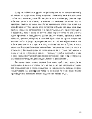 92
Дању га заобилазим; ружан ми је и подсећа ме на тужну чињеницу
да ништа не траје вечно. Ноћу, међутим, седим под њим и ослушкујем,
срећан што нисам научник. Не напрежем уши већ онај унутрашњи слух
који сам имао у детињству и касније га запустио, дозволио му да
закржља; служим се њиме као богаљ сасушеном ногом која ипак још
хода. Испрва не чујем ништа осим потмулог бубњања као да се неки звук
пробија издалека, наговештава се и примиче, савлађује препреке година
и десетлећа, пада и диже се; потом (прво неразговетно па све јасније)
чујем треперење невидљивог, давно опалог лишћа, шуштање живих
петељки, цвилеж увинутих и снажних грана које се бране, шкрипање
читавог стабла које дрхти до дубоких жила и стреса се од језе — исте оне
која и мене потреса, а прети и Калу и свему око њега. Чујем, а ветра
нигде, све је мирно, једино се неки ноћни глас разлеже однекуд, плаче и
дозива ме у још црњи мрак од овога, говори да се чувам свог разума и
онога што и од себе кријем; затим — глувило, тескобна пустош без ичега
и неки наопаки звуци (ни биљни ни животињски) који се преображавају
у слике и допуштају ми да их видим, готово и да их опипам.
Ти звуци-слике говоре свашта, још више прећуткују; исказују се
празнинама и наговештајима. Врте се око мене као насртљив, отрован
рој, опкољавају ме и притискају, гуше ме неисказивим, калеидоскопски
мењају места. Тај шизофрени талас ме носи и ја га се све мање бојим;
мрачне дубине подсвести такође су део мене, такође су „ја”.
 