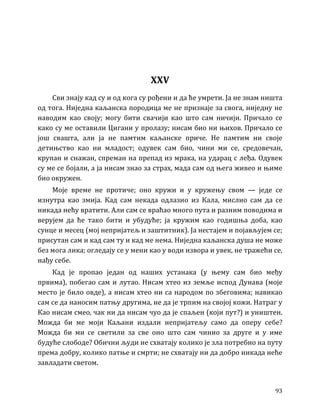 93
XXV
Сви знају кад су и од кога су рођени и да ће умрети. Ја не знам ништа
од тога. Ниједна каљанска породица ме не признаје за свога, ниједну не
наводим као своју; могу бити свачији као што сам ничији. Причало се
како су ме оставили Цигани у пролазу; нисам био ни њихов. Причало се
још свашта, али ја не памтим каљанске приче. Не памтим ни своје
детињство као ни младост; одувек сам био, чини ми се, средовечан,
крупан и снажан, спреман на препад из мрака, на ударац с леђа. Одувек
су ме се бојали, а ја нисам знао за страх, мада сам од њега живео и њиме
био окружен.
Моје време не протиче; оно кружи и у кружењу свом — једе се
изнутра као змија. Кад сам некада одлазио из Кала, мислио сам да се
никада нећу вратити. Али сам се враћао много пута и разним поводима и
верујем да ће тако бити и убудуће; ја кружим као годишња доба, као
сунце и месец (мој непријатељ и заштитник). Ја нестајем и појављујем се;
присутан сам и кад сам ту и кад ме нема. Ниједна каљанска душа не може
без мога лика; огледају се у мени као у води извора и увек, не тражећи се,
нађу себе.
Кад је пропао један од наших устанака (у њему сам био међу
првима), побегао сам и лутао. Нисам хтео из земље испод Дунава (моје
место је било овде), а нисам хтео ни са народом по збеговима; навикао
сам се да наносим патњу другима, не да је трпим на својој кожи. Натраг у
Као нисам смео, чак ни да нисам чуо да је спаљен (који пут?) и уништен.
Можда би ме моји Каљани издали непријатељу само да оперу себе?
Можда би ми се светили за све оно што сам чинио за друге и у име
будуће слободе? Обични људи не схватају колико је зла потребно на путу
према добру, колико патње и смрти; не схватају ни да добро никада неће
завладати светом.
 