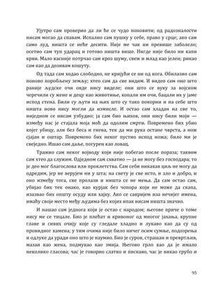 95
Ујутро сам проверио да ли ће се чудо поновити; од радозналости
нисам могао да спавам. Испалио сам пушку у себе, право у срце; ако сам
само луд, ништа се неће десити. Није ме чак ни превише заболело;
осетио сам туп ударац и готово ништа више. Нигде није било ни капи
крви. Мало касније потрчао сам кроз шуму, свеж и млад као јелен; рикао
сам као да дозивам кошуту.
Од тада сам ходао слободно, не кријући се ни од кога. Обилазио сам
поново поробљену земљу; хтео сам да све видим. И видео сам оно што
раније људске очи овде нису виделе; они што се вуку за војском
черечили су жене и децу као животиње, копали им очи, бацали их у јаме
испод стена. Били су љути на њих што су тако покорни и на себе што
ништа ново нису могли да измисле. И остао сам хладан на све то,
ниједном се нисам узбудио; ја сам био њихов, они нису били моји —
између нас је стајала моја моћ да одолим смрти. Повремено бих убио
којег убицу, али без беса и гнева, тек да ми рука остане чврста, а нож
сјајан и оштар. Повремено бих неког пустио испод ножа; било ми је
свеједно. Ишао сам даље, погурен као ловац.
Тражио сам неког војводу који није побегао после пораза; таквом
сам хтео да служим. Одједном сам схватио — ја не могу без господара; то
је део мог благослова или проклетства. Сам себи никакав циљ не могу да
одредим, јер не верујем ни у шта; на свету је све исто, и зло и добро, и
оно између тога, све пролази и ништа се не мења. Да сам остао сам,
убијао бих тек онако, као курјак без чопора који не може да скапа,
изазвао бих општу осуду или хајку. Ако се сакријем иза нечијег имена,
имаћу своје место међу људима без којих ипак нисам ништа значио.
И нашао сам једнога који је остао с народом; његове приче о томе
нису ме се тицале. Био је плећат и кривоног од многог јахања, крупне
главе и сивих очију које су гледале хладно и лукаво као да су од
провидног камена; у тим очима није било ничег осим сумње, подозрења
и одлуке да уради оно што је наумио. Био је суров, страшан и превртљив,
мазан као жена, подмукао као змија. Његово грло као да је имало
неколико гласова; час је говорио слатко и пискаво, час је викао грубо и
 