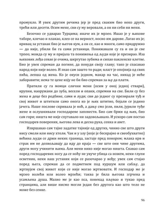 96
промукло. И увек другим речима јер је пред сваким био неко други,
трећи или десети. Осим мене, сви су му веровали, а он ни себи ни мени.
Безочно се удварао Турцима; иначе их је мрзео. Ишао је у њихове
таборе, клечао и плакао, клео се на верност, носио им дарове. Лагао их је;
кривац за устанак био је његов кум, а он се, као и многи, само придружио
— да није, убили би га сами устаници. Понижавали су га и он је све
трпео; можда су му и пријала та понижења од људи које је презирао. Иза
њихових леђа севао је очима, шкргутао зубима и сипао пакленске клетве.
Био је увек спреман да погине, да понуди своју главу; тако је спасавао
народ који није волео. И знао сам зашто то ради; власт је опојнија од свих
пића, лепша од жена. Ко је окуси једном, макар на час, никад је неће
заборавити; нема те цене коју не би био спреман за њу да плати.
Пратили су га момци слични мени (осим у оној једној ствари),
крупни, наоружани до зуба, весели и опаки, спремни на све. Били су без
жена и деце без родбине, сами и луди; сви до једног су презирали туђ и
свој живот и штитили само онога ко је њих штитио, бојали се једино
јачега. Наше послове скривала је ноћ, а дању смо јели, пили, јурили туђе
жене и ослушкивали господареве заповести. Био сам бржи од њих, био
сам гори; ништа ме није спутавало ни задовољавало. И ускоро сам постао
господарев повереник, његова лева и десна рука, сенка и авет.
Извршавао сам тајне задатке тајније од других, чинио све што други
нису смели или нису хтели. Чак и у злу (које је бескрајно и свеобухватно)
већина људи се држи неких граница, застаје пред понором; млака крв и
страх им не дозвољавају да иду до краја — све што они чине другима,
други могу учинити њима. Али мени нико није могао ништа. Спавао сам
поред господаревих ногу да се ноћу не увуче убица са ножем, неки глупи
осветник, неки наш устаник који се разочарао у вођу; увек сам стајао
поред њега, спреман да се подметнем под куршум или сабљу, да
жртвујем свој живот који се није могао жртвовати. И господар ме је
мрзео волећи или волео мрзећи; таква је била његова згрчена и
усамљена душа. Мазио ме је као пса, понекад пљувао и тукао пред
странцима, али више нисмо могли један без другога као што тело не
може без сенке.
 