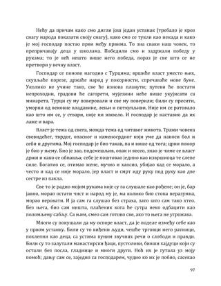 97
Нећу да причам како смо дигли још један устанак (требало је кроз
снагу народа показати своју снагу), како смо се тукли као некада и како
је мој господар постао први међу првима. То зна сваки наш човек, то
препричавају деца у школама. Победили смо и задржали победу у
рукама; то је већ нешто више него победа, пораз је све што се не
претвори у вечну власт.
Господар се поново нагодио с Турцима; вршиће власт уместо њих,
скупљаће порезе, држаће народ у покорности, спречаваће нове буне.
Уколико не учине тако, све ће изнова планути; путеви ће постати
непроходни, градови ће сагорети, мујезини неће више укујисати са
минарета. Турци су му поверовали и све му поверили; били су пресити,
уморни од вековне владавине, лењи и поткупљиви. Није им се ратовало
као што им се, у ствари, није ни живело. И господар је наставио да их
лаже и вара.
Власт је тежа од свега, можда тежа од читавог живота. Тражи човека
свевидећег, тврдог, опасног и каменосрдног који уме да наноси бол и
себи и другима. Мој господар је био такав, па и више од тога; црни понор
је био у њему. Био је зао, подсмешљив, опак и весео, знао је чиме се власт
држи и како се обнавља; себе је поштовао једино као извршиоца те слепе
силе. Богатио се, отимао жене, мучио и хапсио, убијао кад се морало, а
често и кад се није морало, јер власт и смрт иду руку под руку као две
сестре из пакла.
Све то је радио мојим рукама које су га слушале као рођене; он је, бар
јавно, морао остати чист и народ му је, ма колико био стока неразумна,
морао веровати. И ја сам га слушао без страха, зато што сам тако хтео.
Без њега, био сам ништа, плаћеник кога ће сутра неко одбацити као
поломљену сабљу. Са њим, смео сам готово све, ако то њега не угрожава.
Многи су покушали да му оспоре власт, да је поделе између себе као
у првом устанку. Били су то виђени људи, чешће трговци него ратници,
похлепни као деца, са устима пуним звучних речи о слободи и правди.
Били су то залутали манастирски ђаци, пустолови, бивши хајдуци који су
остали без посла, гладнице и многи други. Ноћ их је гутала уз моју
помоћ; дању сам се, заједно са господарем, чудио ко их је побио, сасекао
 