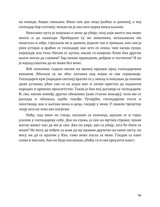 98
на комаде, бацио свињама. Имао сам два лица (ноћно и дневно), а мој
господар бар стотину; мењао их је као што курва мења хаљине.
Неколико пута је покушао и мене да убије; онај који много зна може
много и да нашкоди. Пробадали су ме ножевима, испаљивали ми
пиштоље и леђа, стрељали ме и давили, једном чак и тровали, али сам ја
увек устајао и враћао се господару као што се сенка, чим засија сунце,
појављује иза тела. Нисам се љутио, нисам га намрзао. Коме бих другом
иначе могао да служим? Зар неком праведном, добром и честитом? И он
је најзад схватио да не може без мене.
Већ неколико година висим на кривој крушки пред господаревим
конаком. Обесили су ме због злочина над којим се сви згражавају.
Господарев кум (народни светац) вратио се у земљу и покушао да поново
диже устанак; убио сам га на један миг и затим пристао да поднесем
народно и црквено проклетство. Такав је био мој договор са господарем.
И, ево, висим између других обешених (њих стално мењају); тело ми се
распада и обнавља, одећа такође. Ручајући, господареви гости и
посетиоци, као и његова жена и деца, гледају у мене. У сваком тренутку
знају шта их чека ако погреше.
Ноћу, кад нико не гледа, силазим са конопца, шуњам се и тајно
улазим у господареву собу. Док он спава, ја сам на мртвој стражи; чувам
његов живот као да ми је син. Ако он умре, ако га убију, шта ће бити са
мном? Не могу да пођем за њим да му правим друштво на оном свету, не
могу ни да се вратим у Као; тамо нема посла за мене. Гледам га како
спава и мислим. Ако не буде послушан, убићу га и сам преузети власт.
 