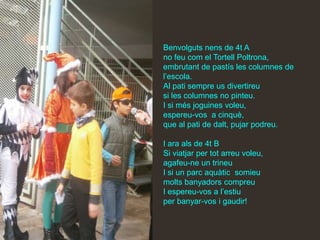 Benvolguts nens de 4t A
no feu com el Tortell Poltrona,
embrutant de pastís les columnes de
l’escola.
Al pati sempre us divertireu
si les columnes no pinteu.
I si més joguines voleu,
espereu-vos a cinquè,
que al pati de dalt, pujar podreu.

I ara als de 4t B
Si viatjar per tot arreu voleu,
agafeu-ne un trineu
I si un parc aquàtic somieu
molts banyadors compreu
I espereu-vos a l’estiu
per banyar-vos i gaudir!
 