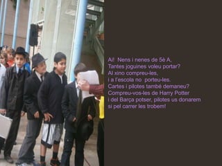 Ai! Nens i nenes de 5è A,
Tantes joguines voleu portar?
Al xino compreu-les,
i a l’escola no porteu-les.
Cartes i pilotes també demaneu?
Compreu-vos-les de Harry Potter
i del Barça potser, pilotes us donarem
si pel carrer les trobem!
 