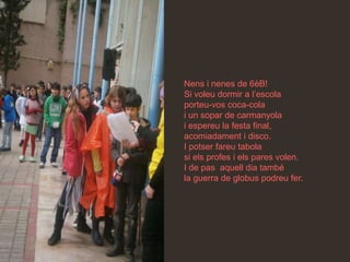 Nens i nenes de 6èB!
Si voleu dormir a l’escola
porteu-vos coca-cola
i un sopar de carmanyola
i espereu la festa final,
acomiadament i disco.
I potser fareu tabola
si els profes i els pares volen.
I de pas aquell dia també
la guerra de globus podreu fer.
 