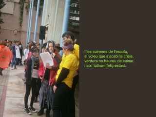 I les cuineres de l’escola,
si voleu que s’acabi la crisis,
verdura no haureu de cuinar,
i així tothom feliç estarà.
 