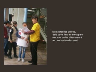 I ara pareu les orelles,
 dels petits fins als més grans
que aquí arriba el testament
del que havíeu demanat.
 