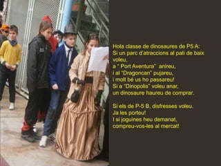 Hola classe de dinosaures de P5 A:
Si un parc d’atraccions al pati de baix
voleu,
a “ Port Aventura” anireu,
i al “Dragoncan” pujareu,
i molt bé us ho passareu!
Si a “Dinopolis” voleu anar,
un dinosaure haureu de comprar.

Si els de P-5 B, disfresses voleu.
Ja les porteu!
I si joguines heu demanat,
compreu-vos-les al mercat!
 