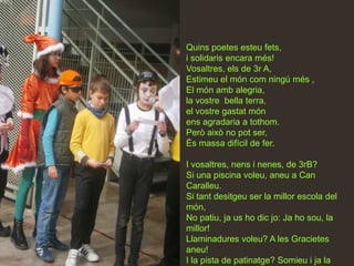 Quins poetes esteu fets,
i solidaris encara més!
Vosaltres, els de 3r A,
Estimeu el món com ningú més ,
El món amb alegria,
la vostre bella terra,
el vostre gastat món
ens agradaria a tothom.
Però això no pot ser,
És massa difícil de fer.

I vosaltres, nens i nenes, de 3rB?
Si una piscina voleu, aneu a Can
Caralleu.
Si tant desitgeu ser la millor escola del
món,
No patiu, ja us ho dic jo: Ja ho sou, la
millor!
Llaminadures voleu? A les Gracietes
aneu!
I la pista de patinatge? Somieu i ja la
 