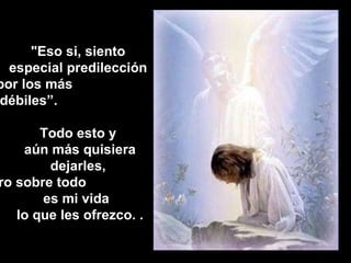 "Eso si, siento especial predilección  por los más  débiles”.  Todo esto y aún más quisiera dejarles,  pero sobre todo  es mi vida  lo que les ofrezco. . 