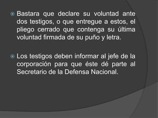   Bastara que declare su voluntad ante
    dos testigos, o que entregue a estos, el
    pliego cerrado que contenga su última
    voluntad firmada de su puño y letra.

   Los testigos deben informar al jefe de la
    corporación para que éste dé parte al
    Secretario de la Defensa Nacional.
 