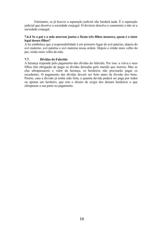 Entretanto, se já houver a separação judicial não herdará nada. É a separação
judicial que dissolve a sociedade conjugal. O divórcio dissolve o casamento e não só a
sociedade conjugal.
7.6.4 Se o pai e a mãe morrem juntos e ficam três filhos menores, quem é o tutor
legal desses filhos?
A lei estabelece que a responsabilidade é em primeiro lugar do avô paterno, depois do
avô materno, avó paterna e avó materna nessa ordem. Depois o irmão mais velho do
pai, irmão mais velho da mãe.
7.7.
Dívidas do Falecido
A herança responde pelo pagamento das dívidas do falecido. Por isso, a viúva e seus
filhos têm obrigação de pagar as dívidas deixadas pelo marido que morreu. Mas se
elas ultrapassarem o valor da herança, os herdeiros não precisarão pagar os
excedentes. O pagamento das dívidas deverá ser feito antes da divisão dos bens.
Porém, caso a divisão já tenha sido feita, a quantia devida poderá ser paga por todos
ou apenas um herdeiro, que tem o direito de exigir dos demais herdeiros o que
ultrapassar a sua parte no pagamento.

10

 