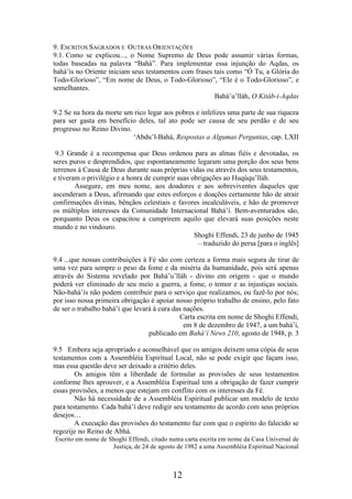 9. ESCRITOS SAGRADOS E OUTRAS ORIENTAÇÕES
9.1. Como se explicou..., o Nome Supremo de Deus pode assumir várias formas,
todas baseadas na palavra “Bahá”. Para implementar essa injunção do Aqdas, os
bahá’ís no Oriente iniciam seus testamentos com frases tais como “Ó Tu, a Glória do
Todo-Glorioso”, “Em nome de Deus, o Todo-Glorioso”, “Ele é o Todo-Glorioso”, e
semelhantes.
Bahá’u’lláh, O Kitáb-i-Aqdas
9.2 Se na hora da morte um rico legar aos pobres e infelizes uma parte de sua riqueza
para ser gasta em benefício deles, tal ato pode ser causa de seu perdão e de seu
progresso no Reino Divino.
‘Abdu’l-Bahá, Respostas a Algumas Perguntas, cap. LXII
9.3 Grande é a recompensa que Deus ordenou para as almas fiéis e devotadas, os
seres puros e desprendidos, que espontaneamente legaram uma porção dos seus bens
terrenos à Causa de Deus durante suas próprias vidas ou através dos seus testamentos,
e tiveram o privilégio e a honra de cumprir suas obrigações ao Huqúqu’lláh.
Assegure, em meu nome, aos doadores e aos sobreviventes daqueles que
ascenderam a Deus, afirmando que estes esforços e doações certamente hão de atrair
confirmações divinas, bênçãos celestiais e favores incalculáveis, e hão de promover
os múltiplos interesses da Comunidade Internacional Bahá’í. Bem-aventurados são,
porquanto Deus os capacitou a cumprirem aquilo que elevará suas posições neste
mundo e no vindouro.
Shoghi Effendi, 23 de junho de 1945
– traduzido do persa [para o inglês]
9.4 ...que nossas contribuições à Fé são com certeza a forma mais segura de tirar de
uma vez para sempre o peso da fome e da miséria da humanidade, pois será apenas
através do Sistema revelado por Bahá’u’lláh - divino em origem - que o mundo
poderá ver eliminado de seu meio a guerra, a fome, o temor e as injustiças sociais.
Não-bahá’ís não podem contribuir para o serviço que realizamos, ou fazê-lo por nós;
por isso nossa primeira obrigação é apoiar nosso próprio trabalho de ensino, pelo fato
de ser o trabalho bahá’í que levará à cura das nações.
Carta escrita em nome de Shoghi Effendi,
em 8 de dezembro de 1947, a um bahá’í,
publicado em Bahá’í News 210, agosto de 1948, p. 3
9.5 Embora seja apropriado e aconselhável que os amigos deixem uma cópia de seus
testamentos com a Assembléia Espiritual Local, não se pode exigir que façam isso,
mas essa questão deve ser deixado a critério deles.
Os amigos têm a liberdade de formular as provisões de seus testamentos
conforme lhes aprouver, e a Assembléia Espiritual tem a obrigação de fazer cumprir
essas provisões, a menos que estejam em conflito com os interesses da Fé.
Não há necessidade de a Assembléia Espiritual publicar um modelo de texto
para testamento. Cada bahá’í deve redigir seu testamento de acordo com seus próprios
desejos…
A execução das provisões do testamento faz com que o espírito do falecido se
regozije no Reino de Abhá.
Escrito em nome de Shoghi Effendi, citado numa carta escrita em nome da Casa Universal de
Justiça, de 24 de agosto de 1982 a uma Assembléia Espiritual Nacional

12

 