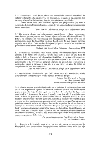 9.6 As Assembléias Locais devem educar suas comunidades quanto à importância de
se fazer testamento. Elas devem levar em consideração o recurso a especialistas (por
exemplo, advogados, dirigentes de funerais, contadores) para auxiliá-las.
Vocês estão livres para informar àqueles que perguntarem que nem a
Assembléia Espiritual Nacional nem as Locais devem ser nomeadas como executoras
de um testamento.
Carta da Casa Universal de Justiça, de 14 de janeiro de 1971
9.7 Os amigos devem ser enfaticamente aconselhados a fazer testamentos,
especificando que desejam que seus funerais sejam conduzidos sob os auspícios da Fé
Bahá’í, ou ao menos em conformidade com seus requisitos e devem levar isso ao
conhecimento tanto da Assembléia Espiritual Local como de seus próprios parentes
enquanto estão vivos. Desse modo é bem possível que se chegue a um acordo com
parentes não-bahá’ís antes da morte ocorrer.
Carta da Casa Universal de Justiça, de 18 de agosto de 1972
9.8 Se o autor do testamento, sendo bahá’í, fizer no seu testamento alguma provisão
contrária à lei bahá’í (por exemplo, sepultar seus restos a mais de uma hora de
distância do local de sua morte), tal provisão é inválida e vã, e a Assembléia não deve
cumpri-la mesmo que isso acarrete na revogação do legado na lei civil. Se o não
cumprimento de tal provisão não cancelar a herança na lei civil, não se exige que a
Assembléia recuse a herança, o que ela teria que fazer em caso de falhar no
cumprimento de uma provisão válida.
Carta em nome da Casa Universal de Justiça, de 10 de janeiro de 1978
9.9 Recomenda-se enfaticamente que cada bahá’í faça seu Testamento, sendo
completamente livre para dispor de seus bens do modo que desejar.
Carta da Casa Universal de Justiça,
de 24 de agosto de 1982
a uma Assembléia Espiritual Nacional
9.10 Outros pontos a serem lembrados são que o indivíduo é inteiramente livre para
deixar suas propriedades segundo lhe aprouver, desde que todas as suas dívidas sejam
pagas e que não haja limites legais na liberdade do indivíduo de legar suas
propriedades. O testamento da pessoa é sagrado e por isso não é permitido a um
bahá’í desafiar as provisões do testamento de outrem. Algumas vezes a lei civil
referente a testamentos é bastante complexa. Portanto, é altamente recomendável que
a pessoa, ao fazer seu testamento, consulte um advogado para se certificar de que seu
propósito não será anulado por alguma brecha dos requisitos da lei na abertura e
execução do Inventário. É também altamente desejável que, enquanto estiver vivo, o
bahá’í tome providências para se certificar de que seu funeral seja de acordo com a lei
bahá’í e que seus restos não sejam cremados. Tal provisão possivelmente poderá ser
incluída no testamento, ou talvez seja necessário algum outro procedimento a ser
seguido, dependendo da lei civil.
Carta escrita em nome da Casa Universal de Justiça,
de 4 de setembro de 1986
9.11 Embora a lei estipule uma certa margem de tempo ao pagamento do
Huqúqu’lláh, seria preferível que fosse pago durante a vida do crente, assim que seja

13

 