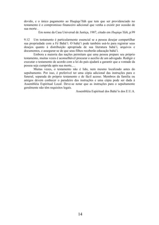 devido, e o único pagamento ao Huqúqu’lláh que tem que ser providenciado no
testamento é o compromisso financeiro adicional que venha a existir por ocasião de
sua morte .
Em nome da Casa Universal de Justiça, 1987, citado em Huqúqu’lláh, p.99
9.12 Um testamento é particularmente essencial se a pessoa desejar compartilhar
sua propriedade com a Fé Bahá’í. O bahá’í pode também usá-lo para registrar seus
desejos quanto à distribuição apropriada de sua literatura bahá’í, arquivos e
documentos, e assegurar-se de que seus filhos receberão educação bahá’í.
Embora a maioria das nações permitam que uma pessoa prepare seu próprio
testamento, muitas vezes é aconselhável procurar o auxílio de um advogado. Redigir e
executar o testamento de acordo com a lei do país ajudará a garantir que a vontade da
pessoa seja cumprida após sua morte,…
Muitas vezes, o testamento não é lido, nem mesmo localizado antes do
sepultamento. Por isso, é preferível ter uma cópia adicional das instruções para o
funeral, separada do próprio testamento e de fácil acesso. Membros da família ou
amigos devem conhecer o paradeiro das instruções e uma cópia pode ser dada à
Assembléia Espiritual Local. Deve-se notar que as instruções para o sepultamente
geralmente não têm requisitos legais.
Assembléia Espiritual dos Bahá’ís dos E.U.A.

14

 