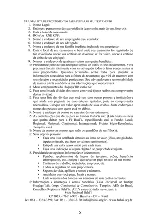 10. UMA LISTA DE PROCEDIMENTOS PARA PREPARAR SEU TESTAMENTO
1. Nome Legal:
2. Endereço permanente de sua residência (caso tenha mais de um, liste-os):
3. Data e local de nascimento:
4. RG e/ou RNE, CPF:
5. Nome e endereço de seu empregador e/ou contador:
6. Nome e endereço de seu advogado:
7. Nome e endereço de sua família imediata, incluindo seu parentesco:
8. Data e local de seu casamento e local onde seu casamento foi registrado (se
for divorciado, anexe sua certidão de divórcio; se for viúvo, anexe a certidão
de óbito de seu cônjuge):
9. Nomes e endereços de quaisquer outros que queira beneficiar:
10. Providencie junto ao seu advogado cópias de todos os seus documentos. Você
precisará discutir totalmente com seu advogado todos os fatos concernentes às
suas propriedades. Questões levantadas serão feitas para elucidar as
informações necessárias para a feitura do testamento que virá de encontro com
seus desejos e necessidades particulares. Seu advogado tem a responsabilidade
de manter estrita confidência das informações que você proverá.
11. Meus comprovantes do Huqúqu’lláh estão no:
12. Faça uma lista de dívidas dos outros com você (junte recibos ou comprovantes
destas dívidas):
13. Faça uma lista das dívidas que você tem com outras pessoas e instituições e
que ainda está pagando ou caso estejam quitadas, junte os comprovantes
necessários. Coloque um valor aproximado de suas dívidas. Junte endereços e
nomes das pessoas com quem está em débito.
14. Nome e endereço da pessoa ou executor de seu testamento:
15. As contribuições que deixo para os Fundos Bahá’ís são: (Liste todos os itens
que queira deixar para a Fé Bahá’í, especificando qual o Fundo: Local;
Regional; Nacional; Continental; Internacional; Projeto Sócio-Econômico;
Templos; etc.)
16. Nome da pessoa ou pessoas que serão os guardiões de seu filho(s):
17. Seus objetos pessoais:
• Faça uma lista detalhada de todos os itens de valor (jóias, antigüidades,
tapetes orientais, etc, itens de valores sentimentais).
• Estipule um valor aproximado para cada item.
• Faça uma indicação se algum objeto é de propriedade conjunta.
18. Providencie as seguintes informações e documentos:
• Pensões, recebimentos de lucros de terceiros; ações; benefícios
empregatícios, etc. Indique o que deva ser pago no caso de sua morte.
• Contratos de trabalho; sociedades; empresas, etc.
• Todos os registros de suas propriedades.
• Seguros de vida, apólices e nomes e números.
• Anuidades que você paga, locais e nomes.
• Liste os nomes dos bancos e os números de suas contas correntes.
19. Informações e endereços e contas bancárias (Casa Universal de Justiça;
Huqúqu’lláh; Corpo Continental de Conselheiros; Templos; AEN do Brasil;
Conselhos Regionais Bahá’ís; AEL’s e outros) informe-se junto à:
Sede Nacional Bahá’í
CP 7035 – 71619-970 – Brasília – DF – Brasil
Tel: 061 – 3364-3594; Fax: 061 – 3364-3470; info@bahai.org.br - www.bahai.org.br

15

 