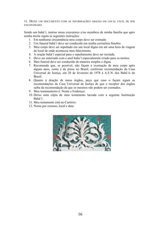 11. DEIXE

UM DOCUMENTO COM AS INFORMAÇÕES ABAIXO EM LOCAL FÁCIL DE SER
ENCONTRADO:

Sendo um bahá’í, instruo meus executores e/ou membros de minha família que após
minha morte sigam as seguintes instruções:
1. Em nenhuma circunstância meu corpo deve ser cremado.
2. Um funeral bahá’í deve ser conduzido em minha cerimônia fúnebre.
3. Meu corpo deve ser sepultado em um local digno em até uma hora de viagem
do local de onde aconteceu meu falecimento.
4. A oração bahá’í especial para o sepultamento deve ser recitada.
5. Devo ser enterrado com o anel baha’í especialmente criado para os mortos.
6. Meu funeral deve ser conduzido de maneira simples e digna.
7. Recomendo que, se possível, não façam a exumação de meu corpo após
alguns anos, como é de praxe no Brasil, conforme recomendação da Casa
Universal de Justiça, em 20 de fevereiro de 1978 à A.E.N. dos Bahá’ís do
Brasil.
8. Quanto à doação de meus órgãos, peço que caso o façam sigam as
recomendações da Casa Universal de Justiça de que o receptor dos órgãos
saiba da recomendação de que os mesmos não podem ser cremados.
9. Meu testamenteiro é: Nome e Endereço:
10. Deixo uma cópia de meu testamento lacrada com a seguinte Instituição
Bahá’í:
11. Meu testamento está no Cartório:
12. Nome por extenso, local e data:

16

 