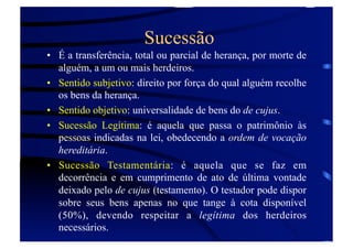 Sucessão
•  É a transferência, total ou parcial de herança, por morte de
alguém, a um ou mais herdeiros.
•  Sentido subjetivo: direito por força do qual alguém recolhe
os bens da herança.
•  Sentido objetivo: universalidade de bens do de cujus.
•  Sucessão Legítima: é aquela que passa o patrimônio às
pessoas indicadas na lei, obedecendo a ordem de vocação
hereditária.
•  Sucessão Testamentária: é aquela que se faz em
decorrência e em cumprimento de ato de última vontade
deixado pelo de cujus (testamento). O testador pode dispor
sobre seus bens apenas no que tange à cota disponível
(50%), devendo respeitar a legítima dos herdeiros
necessários.

 
