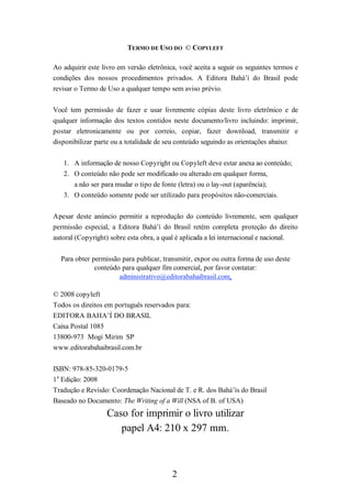 TERMO DE USO DO © COPYLEFT
Ao adquirir este livro em versão eletrônica, você aceita a seguir os seguintes termos e
condições dos nossos procedimentos privados. A Editora Bahá’í do Brasil pode
revisar o Termo de Uso a qualquer tempo sem aviso prévio.
Você tem permissão de fazer e usar livremente cópias deste livro eletrônico e de
qualquer informação dos textos contidos neste documento/livro incluindo: imprimir,
postar eletronicamente ou por correio, copiar, fazer download, transmitir e
disponibilizar parte ou a totalidade de seu conteúdo seguindo as orientações abaixo:
1. A informação de nosso Copyright ou Copyleft deve estar anexa ao conteúdo;
2. O conteúdo não pode ser modificado ou alterado em qualquer forma,
a não ser para mudar o tipo de fonte (letra) ou o lay-out (aparência);
3. O conteúdo somente pode ser utilizado para propósitos não-comerciais.
Apesar deste anúncio permitir a reprodução do conteúdo livremente, sem qualquer
permissão especial, a Editora Bahá’í do Brasil retém completa proteção do direito
autoral (Copyright) sobre esta obra, a qual é aplicada a lei internacional e nacional.
Para obter permissão para publicar, transmitir, expor ou outra forma de uso deste
conteúdo para qualquer fim comercial, por favor contatar:
administrativo@editorabahaibrasil.com.
© 2008 copyleft
Todos os direitos em português reservados para:
EDITORA BAHA’Í DO BRASIL
Caixa Postal 1085
13800-973 Mogi Mirim SP
www.editorabahaibrasil.com.br
ISBN: 978-85-320-0179-5
1a Edição: 2008
Tradução e Revisão: Coordenação Nacional de T. e R. dos Bahá’ís do Brasil
Baseado no Documento: The Writing of a Will (NSA of B. of USA)

Caso for imprimir o livro utilizar
papel A4: 210 x 297 mm.

2

 