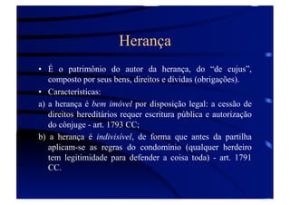 Herança
•  É o patrimônio do autor da herança, do “de cujus”,
composto por seus bens, direitos e dívidas (obrigações).
•  Características:
a) a herança é bem imóvel por disposição legal: a cessão de
direitos hereditários requer escritura pública e autorização
do cônjuge - art. 1793 CC;
b) a herança é indivisível, de forma que antes da partilha
aplicam-se as regras do condomínio (qualquer herdeiro
tem legitimidade para defender a coisa toda) - art. 1791
CC.

 