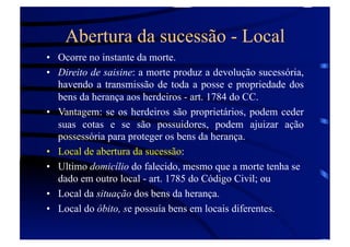 Abertura da sucessão - Local
•  Ocorre no instante da morte.
•  Direito de saisine: a morte produz a devolução sucessória,
havendo a transmissão de toda a posse e propriedade dos
bens da herança aos herdeiros - art. 1784 do CC.
•  Vantagem: se os herdeiros são proprietários, podem ceder
suas cotas e se são possuidores, podem ajuizar ação
possessória para proteger os bens da herança.
•  Local de abertura da sucessão:
•  Ultimo domicílio do falecido, mesmo que a morte tenha se
dado em outro local - art. 1785 do Código Civil; ou
•  Local da situação dos bens da herança.
•  Local do óbito, se possuía bens em locais diferentes.

 