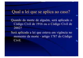 Qual a lei que se aplica ao caso?
Quando da morte de alguém, será aplicado o
Código Civil de 1916 ou o Código Civil de
2002?
Será aplicada a lei que estava em vigência no
momento da morte - artigo 1787 do Código
Civil.

 