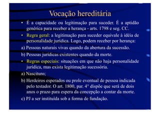 Vocação hereditária
•  É a capacidade ou legitimação para suceder. É a aptidão
genérica para receber a herança - arts. 1798 e seg. CC.
•  Regra geral: a legitimação para suceder equivale à idéia de
personalidade jurídica. Logo, podem receber por herança:
a) Pessoas naturais vivas quando da abertura da sucessão.
b) Pessoas jurídicas existentes quando da morte.
•  Regras especiais: situações em que não haja personalidade
jurídica, mas exista legitimação sucessória.
a) Nascituro;
b) Herdeiros esperados ou prole eventual de pessoa indicada
pelo testador. O art. 1800, par. 4° dispõe que será de dois
anos o prazo para espera da concepção a contar da morte.
c) PJ a ser instituída sob a forma de fundação.

 