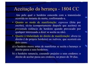 Aceitação da herança - 1804 CC
Ato pelo qual o herdeiro concorda com a transmissão
ocorrida no instante da morte, confirmando-a.
•  Quanto ao modo de manifestação: expressa (feita por
escrito), tácita (comportamento daquele que aceitou) ou
presumida (silêncio do herdeiro quando provocado por
qualquer interessado a dizer se aceita ou não).
•  Quanto à titularidade do direito de manifestação: direta (o
direito é do próprio herdeiro) ou indireta, que ocorrerá em
dois casos:
a) o herdeiro morre antes de manifestar se aceita a herança: o
direito passa a seus herdeiros;
b) o herdeiro renuncia, causando prejuízo a seus credores: o
direito de aceitar passa aos credores, no prazo de 30 dias.

 