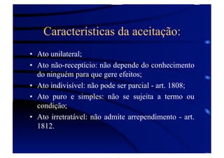 Características da aceitação:
•  Ato unilateral;
•  Ato não-receptício: não depende do conhecimento
do ninguém para que gere efeitos;
•  Ato indivisível: não pode ser parcial - art. 1808;
•  Ato puro e simples: não se sujeita a termo ou
condição;
•  Ato irretratável: não admite arrependimento - art.
1812.

 