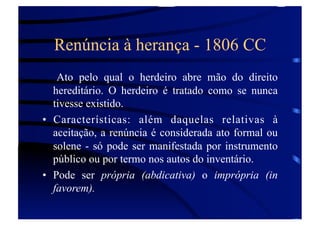 Renúncia à herança - 1806 CC
Ato pelo qual o herdeiro abre mão do direito
hereditário. O herdeiro é tratado como se nunca
tivesse existido.
•  Características: além daquelas relativas à
aceitação, a renúncia é considerada ato formal ou
solene - só pode ser manifestada por instrumento
público ou por termo nos autos do inventário.
•  Pode ser própria (abdicativa) o imprópria (in
favorem).

 