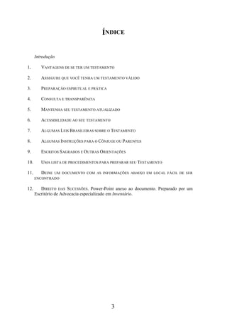 ÍNDICE
Introdução
1.

VANTAGENS DE SE TER UM TESTAMENTO

2.

ASSEGURE QUE VOCÊ TENHA UM TESTAMENTO VÁLIDO

3.

PREPARAÇÃO ESPIRITUAL E PRÁTICA

4.

CONSULTA E TRANSPARÊNCIA

5.

MANTENHA SEU TESTAMENTO ATUALIZADO

6.

ACESSIBILIDADE AO SEU TESTAMENTO

7.

ALGUMAS LEIS BRASILEIRAS SOBRE O TESTAMENTO

8.

ALGUMAS INSTRUÇÕES PARA O CÔNJUGE OU PARENTES

9.

ESCRITOS SAGRADOS E OUTRAS ORIENTAÇÕES

10.

UMA LISTA DE PROCEDIMENTOS PARA PREPARAR SEU TESTAMENTO

11.

DEIXE

UM DOCUMENTO COM AS INFORMAÇÕES ABAIXO EM LOCAL FÁCIL DE SER
ENCONTRADO

12.

DIREITO DAS SUCESSÕES. Power-Point anexo ao documento. Preparado por um
Escritório de Advocacia especializado em Inventário.

3

 