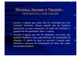 Herança Jacente e Vacante 1819/1823 CC e 1142/1158 CPC
•  Jacente: é aquela que ainda não foi reclamada por seus
eventuais herdeiros. Ocorre quando não há herdeiros
sucessíveis ou estes renunciam, ou então são excluídos e
quando não há testamento. Jazer = esperar.
•  Vacante: é aquela que não foi disputada, com êxito, por
qualquer herdeiro e que, judicialmente, foi proclamada de
ninguém. É aquela na qual se converte a jacente após
ultimado o processo de arrecadação de bens, não sendo
encontrado herdeiros.

 