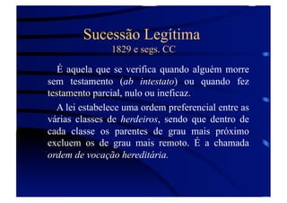 Sucessão Legítima
1829 e segs. CC
É aquela que se verifica quando alguém morre
sem testamento (ab intestato) ou quando fez
testamento parcial, nulo ou ineficaz.
A lei estabelece uma ordem preferencial entre as
várias classes de herdeiros, sendo que dentro de
cada classe os parentes de grau mais próximo
excluem os de grau mais remoto. É a chamada
ordem de vocação hereditária.

 