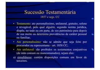 Sucessão Testamentária
1857 e segs. CC
•  Testamento: ato personalíssimo, unilateral, gratuito, solene
e revogável, pelo qual alguém, segundo norma jurídica,
dispõe, no todo ou em parte, de seu patrimônio para depois
de sua morte ou determina providências de caráter pessoal
ou familiar;
•  Ato personalíssimo: não se admite que seja feito por
procurador ou representante - art. 1858 CC;
•  Ato unilateral: são proibidos os testamentos conjuntivos
(de mão comum ou mancomunados), sejam eles:
a) simultâneos: contém disposições comuns em favor de
terceiros.

 