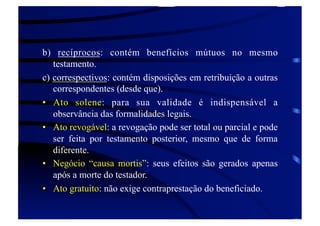 b) recíprocos: contém benefícios mútuos no mesmo
testamento.
c) correspectivos: contém disposições em retribuição a outras
correspondentes (desde que).
•  Ato solene: para sua validade é indispensável a
observância das formalidades legais.
•  Ato revogável: a revogação pode ser total ou parcial e pode
ser feita por testamento posterior, mesmo que de forma
diferente.
•  Negócio “causa mortis”: seus efeitos são gerados apenas
após a morte do testador.
•  Ato gratuito: não exige contraprestação do beneficiado.

 