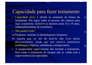 Capacidade para fazer testamento
•  Capacidade ativa: é aferida no momento da feitura do
testamento. Em regra, todas as pessoas são capazes para
fazer testamento, inclusive os menores entre 16 e 18 anos,
independentemente de assistência.
•  Não podem testar:
a) Incapazes: somente os absolutamente incapazes;
b) Aquele que no ato de fazê-lo não tiver pleno
discernimento, ainda que por motivo transitório
(embriaguez, hipnose, substâncias entorpecentes);
•  A incapacidade superveniente não invalida o testamento,
bem como o testamento do incapaz não se valida com a
superveniência da capacidade.

 