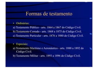 Formas de testamento
•  Ordinárias:
a) Testamento Público - arts. 1864 a 1867 do Código Civil.
b) Testamento Cerrado - arts. 1868 a 1875 do Código Civil.
c) Testamento Particular - arts. 1876 a 1880 do Código Civil.
•  Especiais:
a) Testamento Marítimo e Aeronáutico - arts. 1888 a 1892 do
Código Civil.
b) Testamento Militar - arts. 1893 a 1896 do Código Civil.

 
