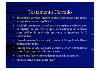Testamento Cerrado
•  Testamento cerrado (secreto ou místico): possui duas fases,
uma particular e uma pública.
•  A cédula testamentária será escrita e assinada pelo testador
ou alguém de seu rogo e após, será entregue ao tabelião
com pedido de que seja aprovada na presença de 2
testemunhas.
•  Lavrado o auto de aprovação, este será lido pelo tabelião e
assinado por todos.
•  Em seguida, o tabelião passa a cerrar e coser o testamento
e este é entregue de volta ao testador.
•  Cego e analfabeto: não podem porque não sabem ler.
•  Surdo e surdo-mudo: pode fazer.

 