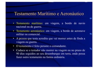 Testamento Marítimo e Aeronáutico
•  Testamento marítimo: em viagem, a bordo de navio
nacional ou de guerra.
•  Testamento aeronáutico: em viagem, a bordo de aeronave
militar ou comercial.
•  A pessoa que testa acredita que vai morrer antes de finda a
viagem ou guerra.
•  O testamento é feito perante o comandante.
•  Caduca se o testador não morrer na viagem ou no prazo de
90 dias seguidos ao seu desembarque em terra, onde possa
fazer outro testamento na forma ordinária.

 