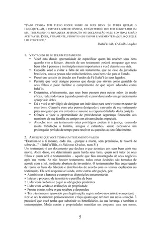 “CADA PESSOA TEM PLENO PODER SOBRE OS SEUS BENS. SE PUDER QUITAR O
HUQÚQU’LLÁH, E ESTIVER LIVRE DE DÍVIDAS, ENTÃO TUDO O QUE FOR REGISTRADO EM
SEU TESTAMENTO E QUALQUER AFIRMAÇÃO OU DECLARAÇÃO NELE CONTIDAS SERÃO
ACEITÁVEIS. DEUS, VERAMENTE, PERMITIU-LHE DISPOR LIVREMENTE DAQUILO QUE ELE
LHE CONCEDEU.”

Bahá’u’lláh, O Kitáb-i-Aqdas
1. VANTAGENS DE SE TER UM TESTAMENTO
• Você está dando oportunidade de especificar quem irá receber seus bens
quando vier a falecer. Através de um testamento poderá assegurar que seus
bens irão à pessoas e instituições mais importantes a você durante sua vida.
• Capacita você a evitar a falta de um testamento, que no caso da jurisdição
brasileira, caso a pessoa não tenha herdeiros, seus bens vão para o Estado.
• Provê um veículo de doação aos Fundos da Fé Bahá’í de seus legados.
• Permite que você designe pessoas que deseje que sirvam como guardiãs de
seus filhos e pode facilitar o cumprimento de que sejam educadas como
bahá’ís.
• Determina, efetivamente, que seus bens passem para outras mãos de modo
eficaz, reduzindo taxas (quando possível) e providenciando um gerenciamento
apropriado deles.
• Dá a você o privilégio de designar um indivíduo para servir como executor de
seus bens. Consulte com esta pessoa designada o rascunho de seu testamento
para assegurar que ela entendeu e assume as responsabilidades desta posição.
• Oferece a você a oportunidade de providenciar segurança financeira aos
membros de sua família ou amigos em circunstâncias especiais.
• Atenção: sem um testamento estes privilégios podem ir à justiça, causando
muita tribulação à família, amigos e estranhos, sendo necessário um
prolongado período de tempo para resolver as questões ao seu falecimento.
2. ASSEGURE QUE VOCÊ TENHA UM TESTAMENTO VÁLIDO
“Examina-te a ti mesmo, cada dia, ...porque a morte, sem prenúncio, te haverá de
sobrevir...” (Bahá’u’lláh, As Palavras Ocultas, num 31)
Um testamento é um documento que declara o que acontece aos seus bens após sua
morte. Além disso, ele determinará quem herda seus bens, quem será tutor de seus
filhos e quem será o testamenteiro – aquele que fica encarregado de seus negócios
após sua morte. Se não houver testamento, todas essas decisões são tomadas de
acordo com a lei, mediante abertura de inventário. O testamenteiro fica encarregado
de reunir os bens do falecido e distribuí-los de acordo com os termos explicados no
testamento. Ele será responsável ainda, entre outras obrigações, por:
• Administrar a herança e cumprir as disposições testamentárias
• Iniciar o processo de inventário e partilha de bens
• Lidar com credores e pagar as obrigações pendentes
• Lidar com vendas e avaliações de propriedade
• Prestar contas sobre o que recebeu e despendeu
• Ter o testamento aprovado para legitimação, registrando-o no cartório competente
Revise seu testamento periodicamente e faça ajustes que reflitam sua nova situação. É
provável que você tenha que substituir os beneficiários da sua herança e também o
testamenteiro. Mude contas e propriedades mantidas em conjunto para seu nome,

5

 