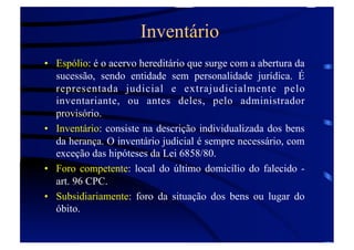 Inventário
•  Espólio: é o acervo hereditário que surge com a abertura da
sucessão, sendo entidade sem personalidade jurídica. É
representada judicial e extrajudicialmente pelo
inventariante, ou antes deles, pelo administrador
provisório.
•  Inventário: consiste na descrição individualizada dos bens
da herança. O inventário judicial é sempre necessário, com
exceção das hipóteses da Lei 6858/80.
•  Foro competente: local do último domicílio do falecido art. 96 CPC.
•  Subsidiariamente: foro da situação dos bens ou lugar do
óbito.

 