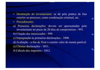 •  Destituição do inventariante: se dá pela prática de fato
exterior ao processo, como condenação criminal, etc.
•  Procedimento:
a) Primeiras declarações: devem ser apresentadas pelo
inventariante no prazo de 20 dias do compromisso - 993.
b) Citação dos interessados - 999.
c) Impugnação às primeiras declarações - 1000.
d) Avaliação - a fim de fixar o correto valor do monte partível
e) Últimas declarações - 1011.
f) Cálculo dos impostos - 1012.

 