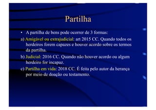 Partilha
•  A partilha de bens pode ocorrer de 3 formas:
a) Amigável ou extrajudicial: art 2015 CC. Quando todos os
herdeiros forem capazes e houver acordo sobre os termos
da partilha.
b) Judicial: 2016 CC. Quando não houver acordo ou algum
herdeiro for incapaz.
c) Partilha em vida: 2018 CC. É feita pelo autor da herança
por meio de doação ou testamento.

 
