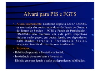 Alvará para PIS e FGTS
•  Alvará independente: Conforme dispõe a Lei n.º 6.858/80,
os montantes das contas individuais do Fundo de Garantia
do Tempo de Serviço – FGTS e Fundo de Participação PIS-PASEP não recebidos em vida pelos respectivos
titulares serão pagos, em quotas iguais, aos dependentes
habilitados perante a Previdência Social,
independentemente de inventário ou arrolamento.
•  Requisitos:
- Habilitação perante a Previdência Social;
- Inexistência de outros bens a inventariar.
- Divisão em cotas iguais a todos os dependentes habilitados.

 