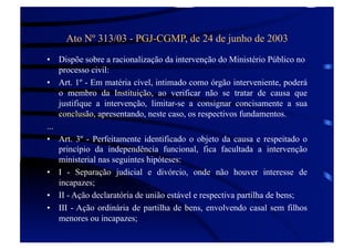 Ato Nº 313/03 - PGJ-CGMP, de 24 de junho de 2003
•  Dispõe sobre a racionalização da intervenção do Ministério Público no
processo civil:
•  Art. 1º - Em matéria cível, intimado como órgão interveniente, poderá
o membro da Instituição, ao verificar não se tratar de causa que
justifique a intervenção, limitar-se a consignar concisamente a sua
conclusão, apresentando, neste caso, os respectivos fundamentos.
...
•  Art. 3º - Perfeitamente identificado o objeto da causa e respeitado o
princípio da independência funcional, fica facultada a intervenção
ministerial nas seguintes hipóteses:
•  I - Separação judicial e divórcio, onde não houver interesse de
incapazes;
•  II - Ação declaratória de união estável e respectiva partilha de bens;
•  III - Ação ordinária de partilha de bens, envolvendo casal sem filhos
menores ou incapazes;

 