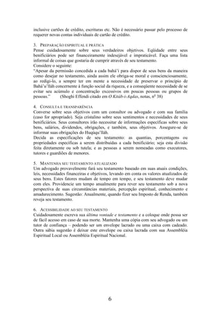 inclusive cartões de crédito, escrituras etc. Não é necessário passar pelo processo de
requerer novas contas individuais de cartão de crédito.
3. PREPARAÇÃO ESPIRITUAL E PRÁTICA
Pense cuidadosamente sobre seus verdadeiros objetivos. Eqüidade entre seus
benificiários pode ser financeiramente indesejável e impraticável. Faça uma lista
informal de coisas que gostaria de cumprir através de seu testamento.
Considere o seguinte:
“Apesar da permissão concedida a cada bahá’í para dispor de seus bens da maneira
como desejar no testamento, ainda assim ele obriga-se moral e conscienciosamente,
ao redigi-lo, a sempre ter em mente a necessidade de preservar o princípio de
Bahá’u’lláh concernente à função social da riqueza, e a conseqüente necessidade de se
evitar seu acúmulo e concentração excessivos em poucas pessoas ou grupos de
pessoas.”
(Shoghi Effendi citado em O Kitáb-i-Aqdas, notas, no 38)
4. CONSULTA E TRANSPARÊNCIA
Converse sobre seus objetivos com um consultor ou advogado e com sua família
(caso for apropriado). Seja cristalino sobre seus sentimentos e necessidades de seus
benificiários. Seus consultores irão necessitar de informações específicas sobre seus
bens, salários, dividendos, obrigações, e também, seus objetivos. Assegure-se de
informar suas obrigações do Huqúqu’lláh.
Decida as especificações de seu testamento: as quantias, porcentagens ou
propriedades específicas a serem distribuídas a cada benificiário; seja esta divisão
feita diretamente ou sob tutela; e as pessoas a serem nomeadas como executores,
tutores e guardiões de menores.
5. MANTENHA SEU TESTAMENTO ATUALIZADO
Um advogado provavelmente fará seu testamento baseado em suas atuais condições,
leis, necessidades financeiras e objetivos, levando em conta os valores atualizados de
seus bens. Estes fatores mudam de tempo em tempo, e seu testamento deve mudar
com eles. Providencie um tempo anualmente para rever seu testamento sob a nova
perspectiva de suas circunstâncias materiais, percepção espiritual, conhecimento e
amadurecimento. Sugestão: Anualmente, quando fizer seu Imposto de Renda, também
reveja seu testamento.
6. ACESSIBILIDADE AO SEU TESTAMENTO
Cuidadosamente escreva sua última vontade e testamento e a coloque onde possa ser
de fácil acesso em caso de sua morte. Mantenha uma cópia com seu advogado ou um
tutor de confiança – podendo ser um envelope lacrado ou uma caixa com cadeado.
Outra sábia sugestão é deixar este envelope ou caixa lacrada com sua Assembléia
Espiritual Local ou Assembléia Espiritual Nacional.

6

 